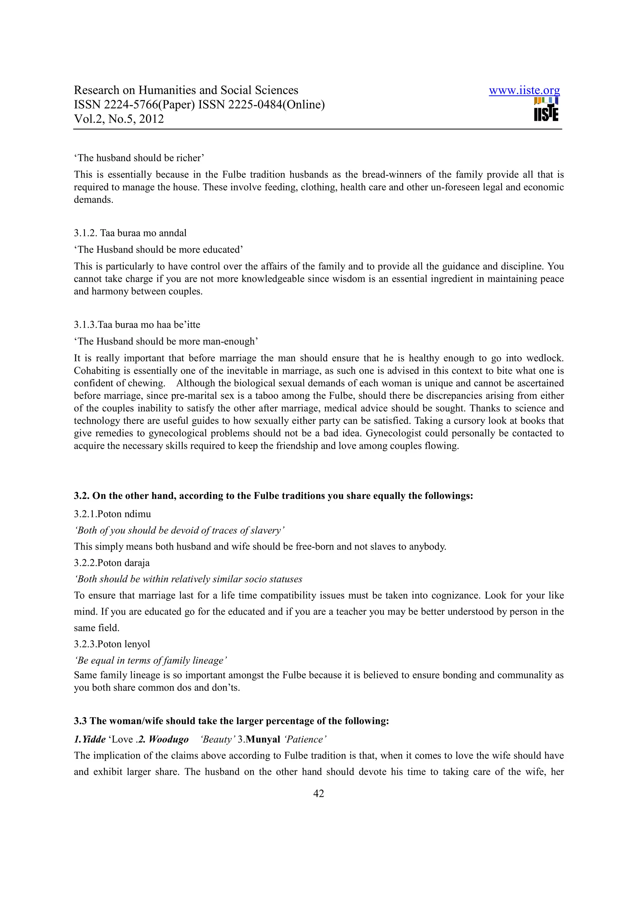 Research on Humanities and Social Sciences                                                          www.iiste.org
ISSN 2224-5766(Paper) ISSN 2225-0484(Online)
Vol.2, No.5, 2012


‘The husband should be richer’
This is essentially because in the Fulbe tradition husbands as the bread-winners of the family provide all that is
required to manage the house. These involve feeding, clothing, health care and other un-foreseen legal and economic
demands.


3.1.2. Taa buraa mo anndal
‘The Husband should be more educated’
This is particularly to have control over the affairs of the family and to provide all the guidance and discipline. You
cannot take charge if you are not more knowledgeable since wisdom is an essential ingredient in maintaining peace
and harmony between couples.


3.1.3.Taa buraa mo haa be’itte
‘The Husband should be more man-enough’
It is really important that before marriage the man should ensure that he is healthy enough to go into wedlock.
Cohabiting is essentially one of the inevitable in marriage, as such one is advised in this context to bite what one is
confident of chewing. Although the biological sexual demands of each woman is unique and cannot be ascertained
before marriage, since pre-marital sex is a taboo among the Fulbe, should there be discrepancies arising from either
of the couples inability to satisfy the other after marriage, medical advice should be sought. Thanks to science and
technology there are useful guides to how sexually either party can be satisfied. Taking a cursory look at books that
give remedies to gynecological problems should not be a bad idea. Gynecologist could personally be contacted to
acquire the necessary skills required to keep the friendship and love among couples flowing.



3.2. On the other hand, according to the Fulbe traditions you share equally the followings:
3.2.1.Poton ndimu
‘Both of you should be devoid of traces of slavery’
This simply means both husband and wife should be free-born and not slaves to anybody.
3.2.2.Poton daraja
‘Both should be within relatively similar socio statuses
To ensure that marriage last for a life time compatibility issues must be taken into cognizance. Look for your like
mind. If you are educated go for the educated and if you are a teacher you may be better understood by person in the
same field.
3.2.3.Poton lenyol
‘Be equal in terms of family lineage’
Same family lineage is so important amongst the Fulbe because it is believed to ensure bonding and communality as
you both share common dos and don’ts.


3.3 The woman/wife should take the larger percentage of the following:
1.Yidde ‘Love .2. Woodugo     ‘Beauty’ 3.Munyal ‘Patience’
The implication of the claims above according to Fulbe tradition is that, when it comes to love the wife should have
and exhibit larger share. The husband on the other hand should devote his time to taking care of the wife, her

                                                           42
 