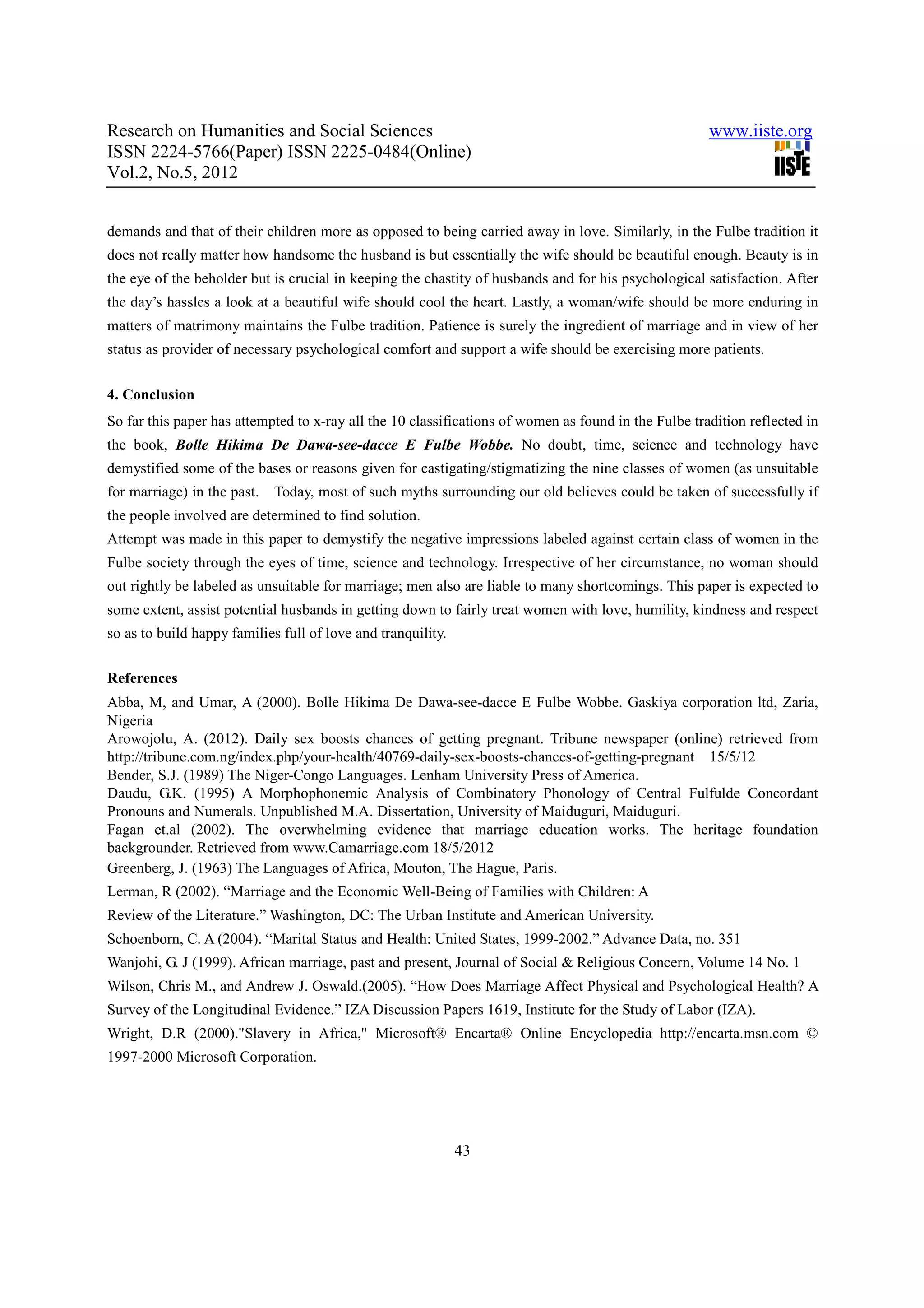 Research on Humanities and Social Sciences                                                            www.iiste.org
ISSN 2224-5766(Paper) ISSN 2225-0484(Online)
Vol.2, No.5, 2012


demands and that of their children more as opposed to being carried away in love. Similarly, in the Fulbe tradition it
does not really matter how handsome the husband is but essentially the wife should be beautiful enough. Beauty is in
the eye of the beholder but is crucial in keeping the chastity of husbands and for his psychological satisfaction. After
the day’s hassles a look at a beautiful wife should cool the heart. Lastly, a woman/wife should be more enduring in
matters of matrimony maintains the Fulbe tradition. Patience is surely the ingredient of marriage and in view of her
status as provider of necessary psychological comfort and support a wife should be exercising more patients.


4. Conclusion
So far this paper has attempted to x-ray all the 10 classifications of women as found in the Fulbe tradition reflected in
the book, Bolle Hikima De Dawa-see-dacce E Fulbe Wobbe. No doubt, time, science and technology have
demystified some of the bases or reasons given for castigating/stigmatizing the nine classes of women (as unsuitable
for marriage) in the past.   Today, most of such myths surrounding our old believes could be taken of successfully if
the people involved are determined to find solution.
Attempt was made in this paper to demystify the negative impressions labeled against certain class of women in the
Fulbe society through the eyes of time, science and technology. Irrespective of her circumstance, no woman should
out rightly be labeled as unsuitable for marriage; men also are liable to many shortcomings. This paper is expected to
some extent, assist potential husbands in getting down to fairly treat women with love, humility, kindness and respect
so as to build happy families full of love and tranquility.

References
Abba, M, and Umar, A (2000). Bolle Hikima De Dawa-see-dacce E Fulbe Wobbe. Gaskiya corporation ltd, Zaria,
Nigeria
Arowojolu, A. (2012). Daily sex boosts chances of getting pregnant. Tribune newspaper (online) retrieved from
http://tribune.com.ng/index.php/your-health/40769-daily-sex-boosts-chances-of-getting-pregnant 15/5/12
Bender, S.J. (1989) The Niger-Congo Languages. Lenham University Press of America.
Daudu, G.K. (1995) A Morphophonemic Analysis of Combinatory Phonology of Central Fulfulde Concordant
Pronouns and Numerals. Unpublished M.A. Dissertation, University of Maiduguri, Maiduguri.
Fagan et.al (2002). The overwhelming evidence that marriage education works. The heritage foundation
backgrounder. Retrieved from www.Camarriage.com 18/5/2012
Greenberg, J. (1963) The Languages of Africa, Mouton, The Hague, Paris.
Lerman, R (2002). “Marriage and the Economic Well-Being of Families with Children: A
Review of the Literature.” Washington, DC: The Urban Institute and American University.
Schoenborn, C. A (2004). “Marital Status and Health: United States, 1999-2002.” Advance Data, no. 351
Wanjohi, G. J (1999). African marriage, past and present, Journal of Social & Religious Concern, Volume 14 No. 1
Wilson, Chris M., and Andrew J. Oswald.(2005). “How Does Marriage Affect Physical and Psychological Health? A
Survey of the Longitudinal Evidence.” IZA Discussion Papers 1619, Institute for the Study of Labor (IZA).
Wright, D.R (2000)."Slavery in Africa," Microsoft® Encarta® Online Encyclopedia http://encarta.msn.com ©
1997-2000 Microsoft Corporation.




                                                              43
 