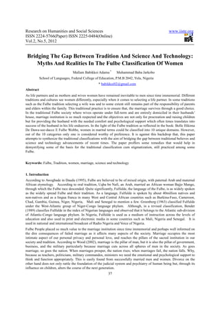 Research on Humanities and Social Sciences                                                           www.iiste.org
ISSN 2224-5766(Paper) ISSN 2225-0484(Online)
Vol.2, No.5, 2012


 Bridging The Gap Between Tradition And Science And Technology:
     Myths And Realities In The Fulbe Classification Of Women
                                 Mallam Babikkoi Adamu *        Muhammad Baba Jarkobo
           School of Languages, Federal College of Education, P.M.B 2042, Yola, Nigeria
                                                   * babikkoi02@gmail.com
Abstract
As life partners and as mothers and wives women have remained inevitable to men since time immemorial. Different
traditions and cultures see women differently, especially when it comes to selecting a life partner. In some traditions
such as the Fulbe tradition selecting a wife was and to some extent still remains part of the responsibility of parents
and elders within the family. This traditional practice is to ensure that, the marriage survives through a good choice.
In the traditional Fulbe society where wives operate under full-term and are entirely domiciled in their husbands’
house, marriage institution is so much respected and the objectives are not only for procreation and raising children
but for providing the husband with the needed comfort and psychological support which often times translates into
success of the husband in his life endeavors. In the light of the Fulbe tradition as reflected in the book: Bolle Hikima
De Dawa-see-dacce E Fulbe Wobbe, women in marital terms could be classified into 10 unique domains. However,
out of the 10 categories only one is considered worthy of preference. It is against this backdrop that, this paper
attempts to synthesize the traditional classifications with the aim of bridging the gap between traditional believes and
science and technology advancements of recent times. The paper proffers some remedies that would help in
demystifying some of the basis for the traditional classification cum stigmatization, still practiced among some
Fulbe.


Keywords: Fulbe, Tradition, women, marriage, science and technology


1. Introduction
According to Awogbade in Daudu (1995), Fulbe are believed to be of mixed origin, with paternal Arab and maternal
African etymology. According to oral tradition, Uqba bn Nafi, an Arab, married an African woman Bajjo Mango,
through which the Fulbe race descended. Quite significantly, Fulfulde, the language of the Fulbe, is as widely spoken
as the widely spread Fulbe and their tradition. As a language, Fulfulde is spoken by about 40million natives and
non-natives and as a lingua franca in many West and Central African countries such as Burkina-Faso, Cameroon,
Chad, Gambia, Guinea, Niger, Nigeria, Mali and Senegal to mention a few. Greenberg (1963) classified Fulfulde
under the West-Atlantic group of Niger-Congo language phylum. Although, in a revised classification, Bender
(1989) classifies Fulfulde in the index of Nigerian languages and observed that it belongs to the Atlantic sub-division
of Atlantic-Congo language phylum. In Nigeria, Fulfulde is used as a medium of instruction across the levels of
education and also used in print and electronic media in some countries such as Mali, Nigeria and Senegal. It is
used in national and international broadcast of Radio Nigeria and Voice of Nigeria.
Fulbe People placed so much value to the marriage institution since time immemorial and perhaps well informed on
the dire consequences of failed marriage as it affects many aspects of the society. Marriage occupies the most
intimate aspect of our personal privacy and personal love, and reaches the pillars of the sacred institution in our
society and tradition. According to Wood (2002), marriage is the pillar of man, but it is also the pillar of government,
business, and the military particularly because marriage cuts across all spheres of men in the society. As goes
marriage; so goes the nation. When marriages prosper, the nation rises; when marriages fail, the nation falls. Why,
because as teachers, politicians, military commandos, ministers we need the emotional and psychological support to
think and function appropriately. This is easily found from successfully married men and women. Divorce on the
other hand does not only rattle the foundation of the judicial system and psychiatry of human being but, through its
influence on children, alters the course of the next generation.
                                                          37
 