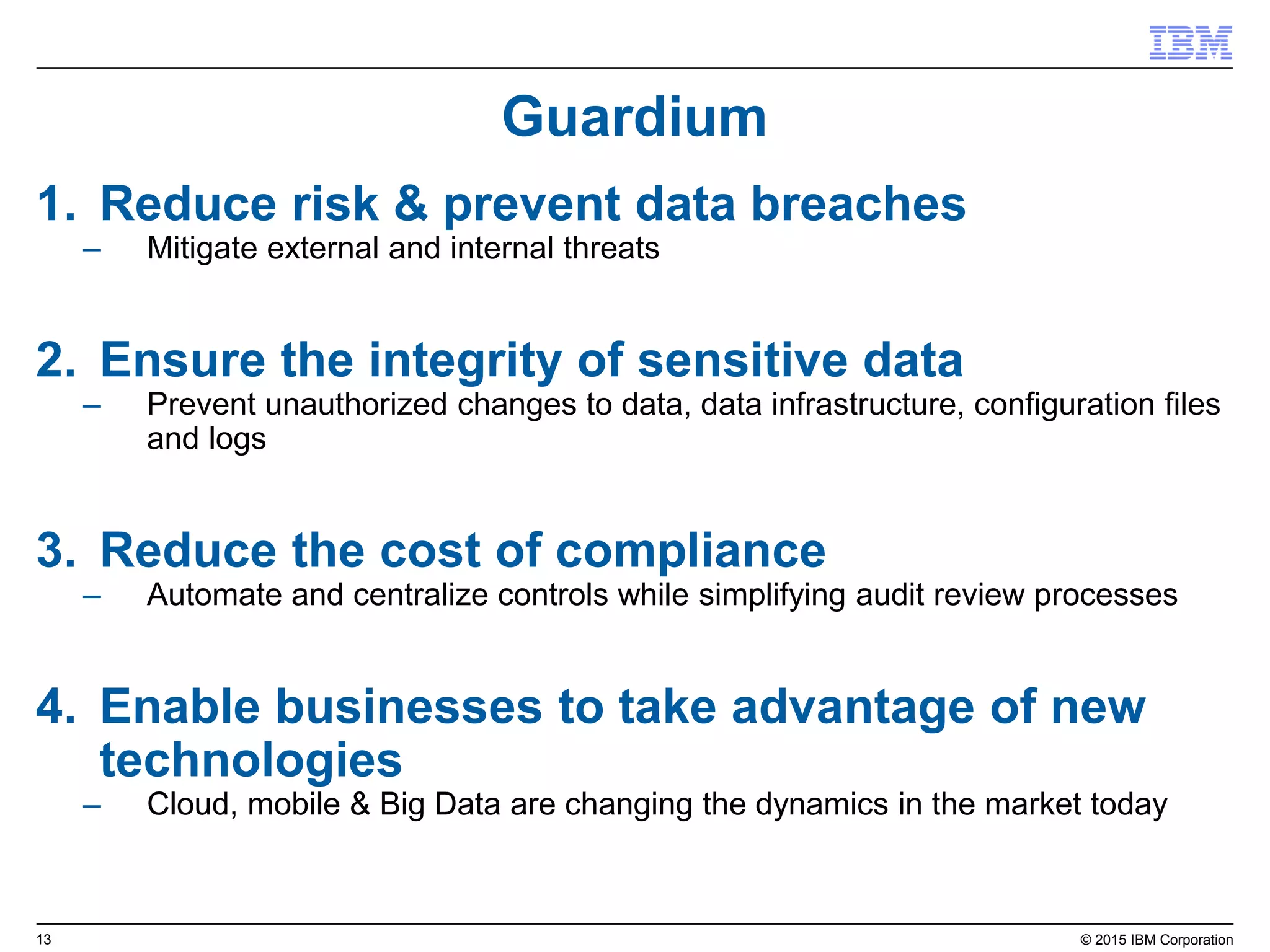 13© 2015 IBM Corporation
98% patch and update compliance rate on 4,000+ workstations
with 50% reduced labor costs
Infirmary Health System
Continuous security configuration compliance
Accurate, real-time visibility and continuous security configuration enforcement
Continuous compliance “set and forget”
• No high-risk periods
• Lower total cost
• Continued improvement
• Identify and report on any configuration drift
• Library of 9,000+ compliance checks
(e.g., CIS, PCI, USGCB, DISA STIG)
Traditional compliance “out of synch”
• High-risk and cost periods
• Manual approach causes endpoints
to fall out of compliance again
Continuous
Monitoring
Threat
Protection
Incident
Response
Traditional versus Continuous
Time
Compliance
ContinuousTraditional
RISK
 