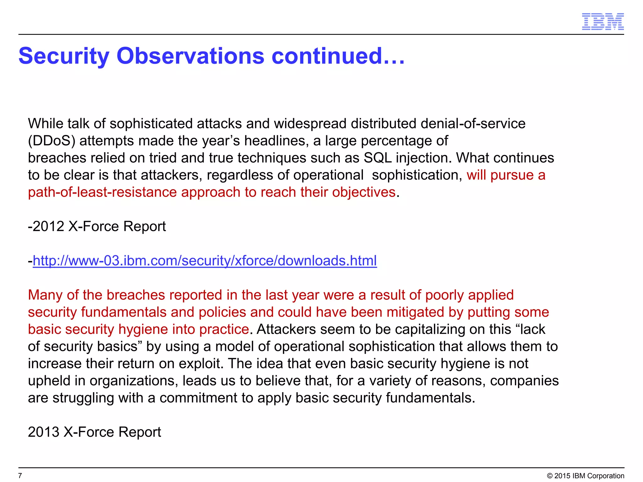 7© 2015 IBM Corporation
Single Intelligent Agent
• Performs multiple functions
• Continuous self-assessment & policy
enforcement
• Minimal system impact (< 2% CPU)
IBM BigFix
Single intelligent
agent
Lightweight, robust infrastructure
• Use existing systems as relays
• Built-in redundancy
•Support/secure roaming endpoints
Cloud-based content delivery
• Highly extensible
• Automatic, on-demand functionality
Single server and console
•Highly secure and scalable
•Aggregates data, analyzes & reports
•Pushes out pre-defined/custom policies
Real-Time Visibility
Scalability Ease of Use
BigFix
Platform
Flexible policy language (Fixlets)
• Thousands of out-of-the-box policies
• Best practices for operations and security
• Simple custom policy authoring
• Highly extensible/applicable across all platforms
 