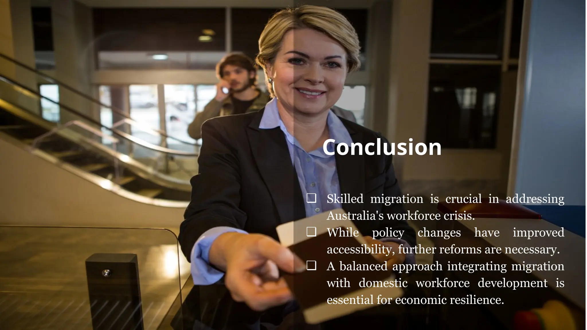 ❏ Skilled migration is crucial in addressing
Australia's workforce crisis.
❏ While policy changes have improved
accessibility, further reforms are necessary.
❏ A balanced approach integrating migration
with domestic workforce development is
essential for economic resilience.
Conclusion
 