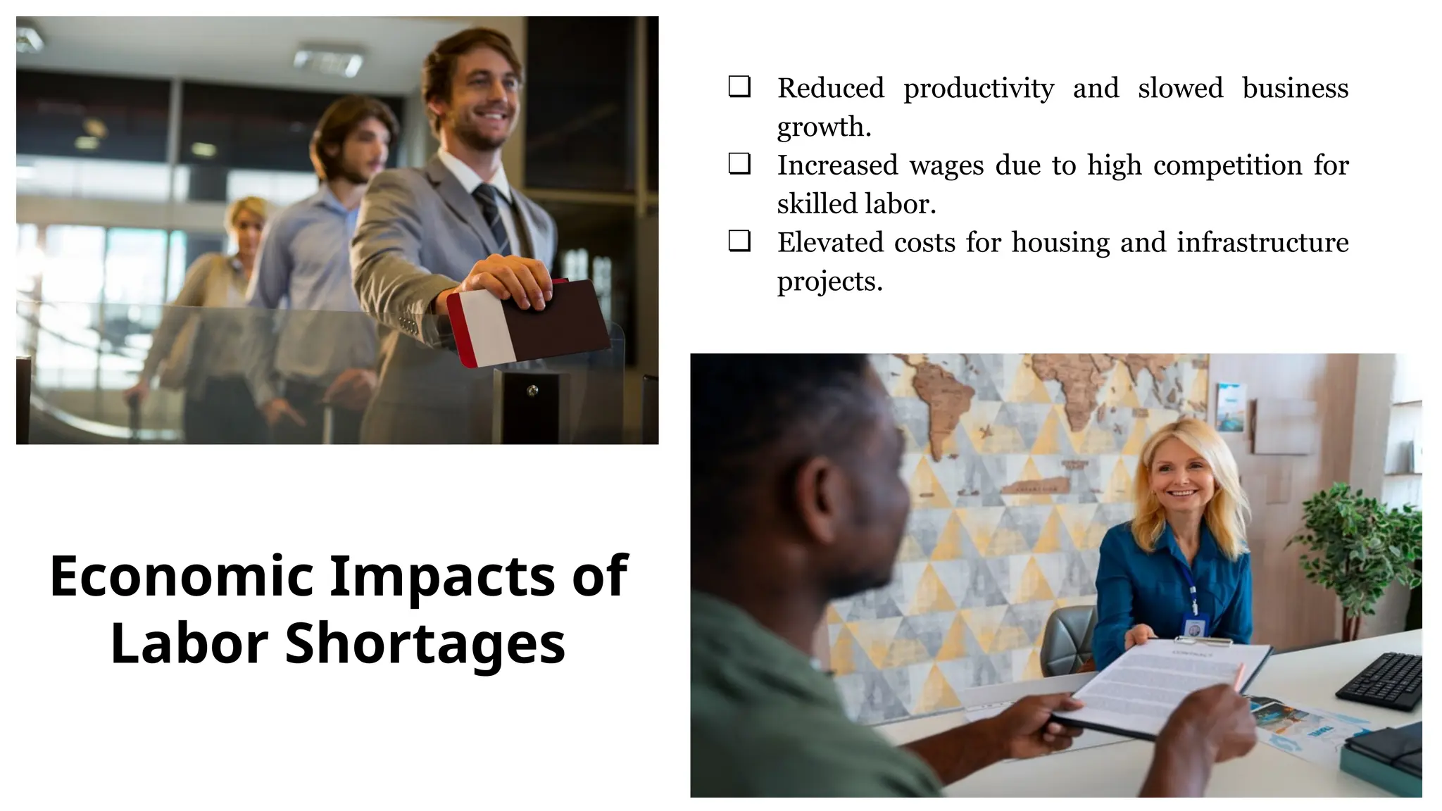 ❏ Reduced productivity and slowed business
growth.
❏ Increased wages due to high competition for
skilled labor.
❏ Elevated costs for housing and infrastructure
projects.
Economic Impacts of
Labor Shortages
 