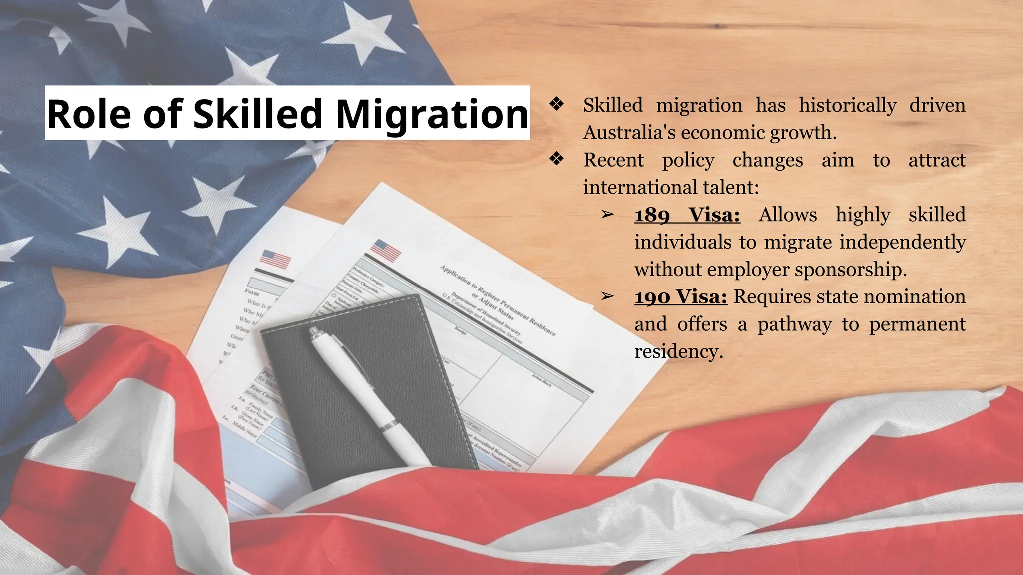 Role of Skilled Migration ❖ Skilled migration has historically driven
Australia's economic growth.
❖ Recent policy changes aim to attract
international talent:
➢ 189 Visa: Allows highly skilled
individuals to migrate independently
without employer sponsorship.
➢ 190 Visa: Requires state nomination
and offers a pathway to permanent
residency.
 