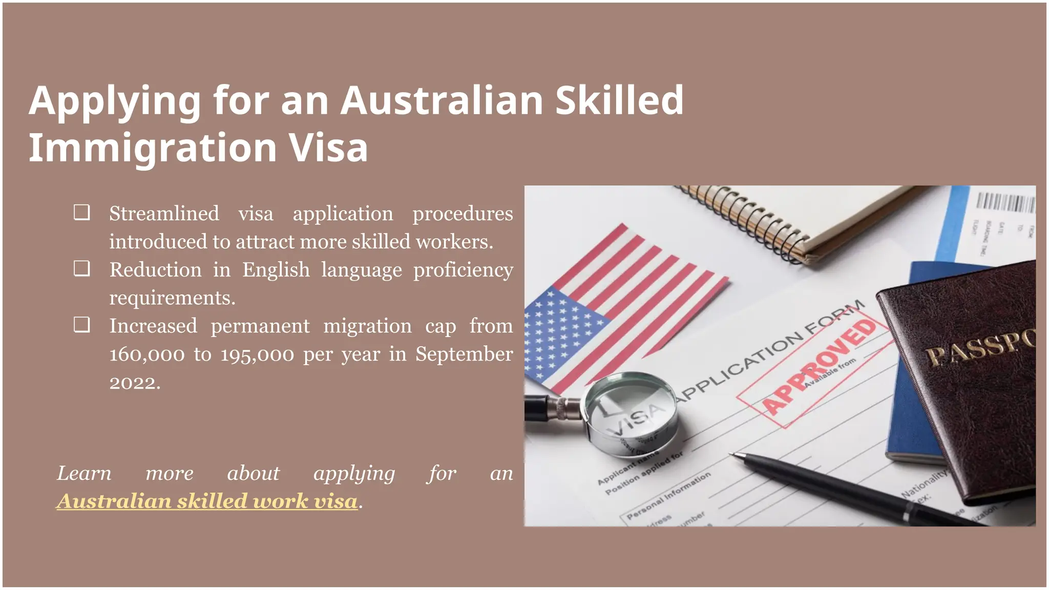 ❏ Streamlined visa application procedures
introduced to attract more skilled workers.
❏ Reduction in English language proficiency
requirements.
❏ Increased permanent migration cap from
160,000 to 195,000 per year in September
2022.
Learn more about applying for an
Australian skilled work visa.
Applying for an Australian Skilled
Immigration Visa
 