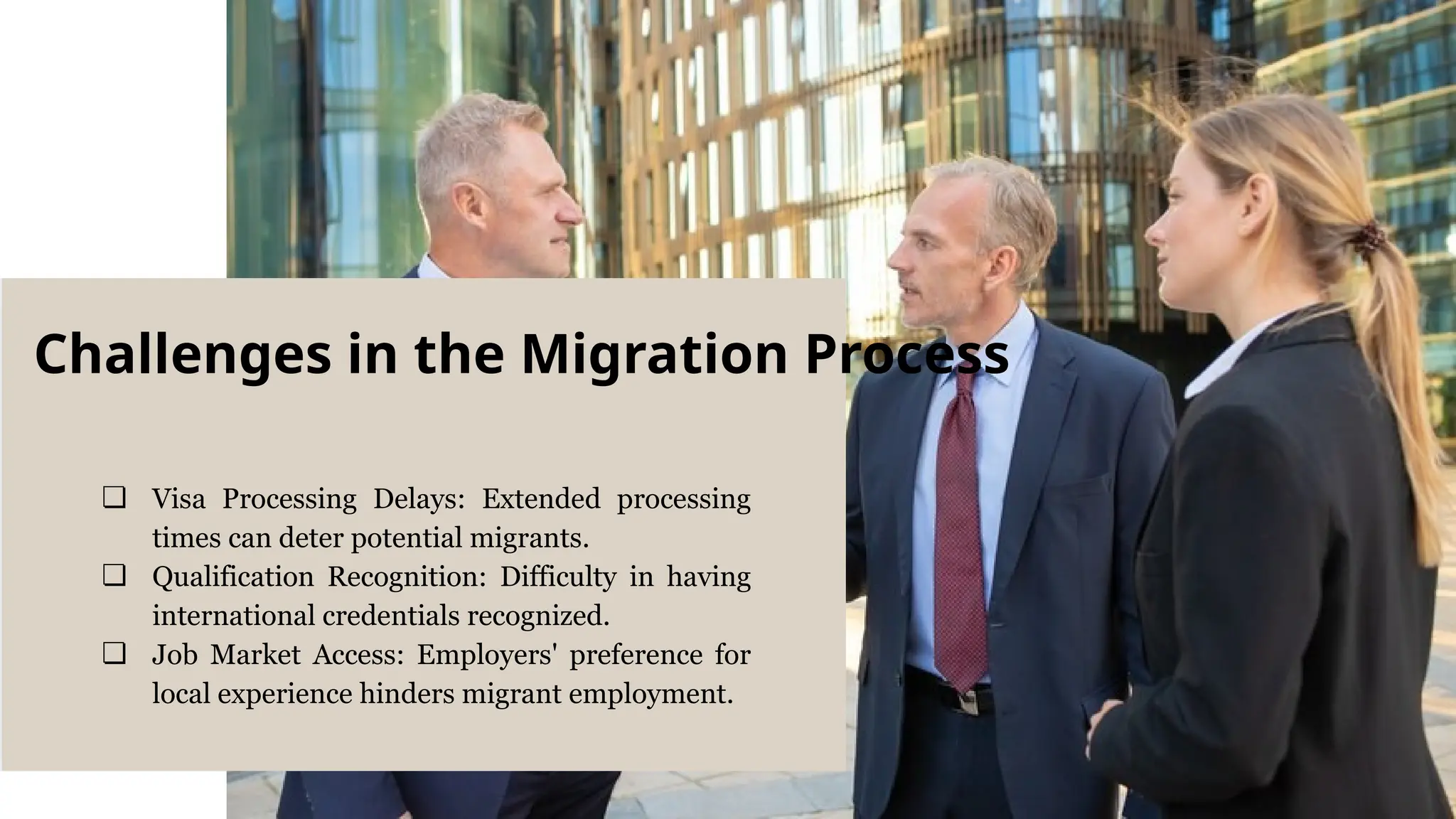 ❏ Visa Processing Delays: Extended processing
times can deter potential migrants.
❏ Qualification Recognition: Difficulty in having
international credentials recognized.
❏ Job Market Access: Employers' preference for
local experience hinders migrant employment.
Challenges in the Migration Process
 