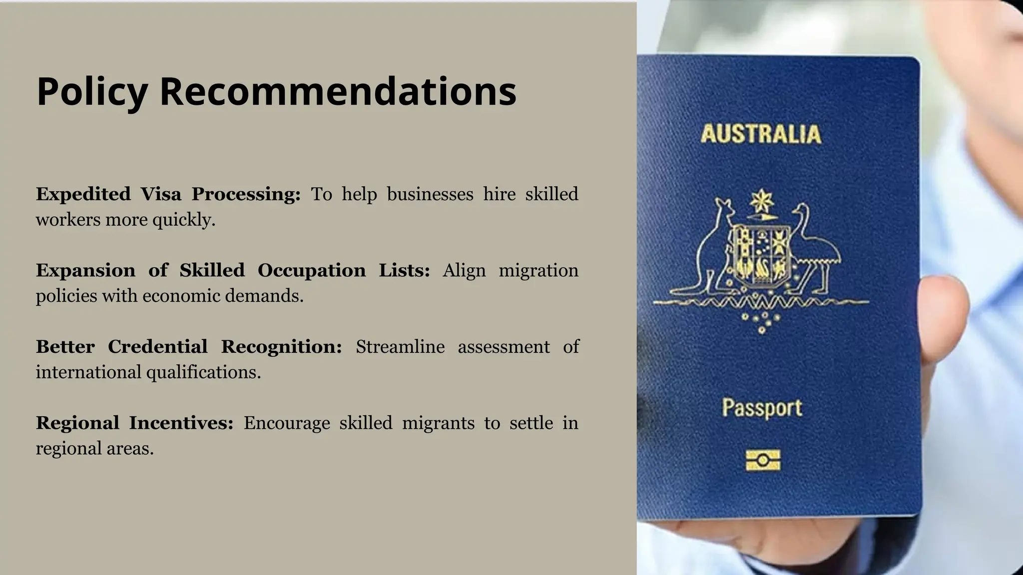 Expedited Visa Processing: To help businesses hire skilled
workers more quickly.
Expansion of Skilled Occupation Lists: Align migration
policies with economic demands.
Better Credential Recognition: Streamline assessment of
international qualifications.
Regional Incentives: Encourage skilled migrants to settle in
regional areas.
Policy Recommendations
 