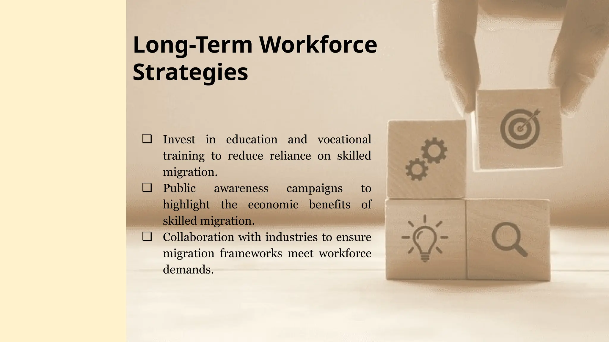 ❏ Invest in education and vocational
training to reduce reliance on skilled
migration.
❏ Public awareness campaigns to
highlight the economic benefits of
skilled migration.
❏ Collaboration with industries to ensure
migration frameworks meet workforce
demands.
Long-Term Workforce
Strategies
 