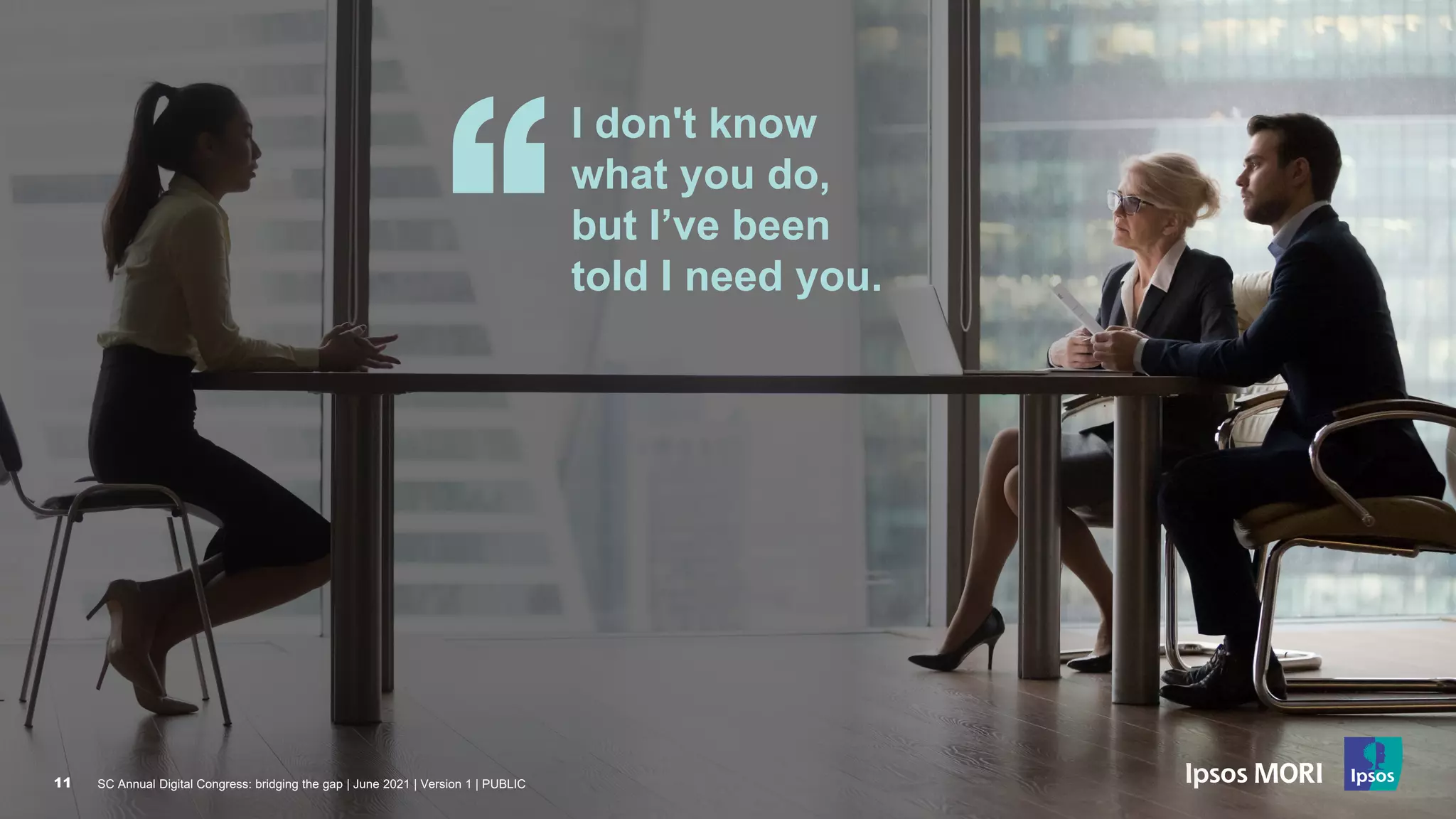 SC Annual Digital Congress: bridging the gap | June 2021 | Version 1 | PUBLIC
11
I don't know
what you do,
but I’ve been
told I need you.
SC Annual Digital Congress: bridging the gap | June 2021 | Version 1 | PUBLIC
11
 