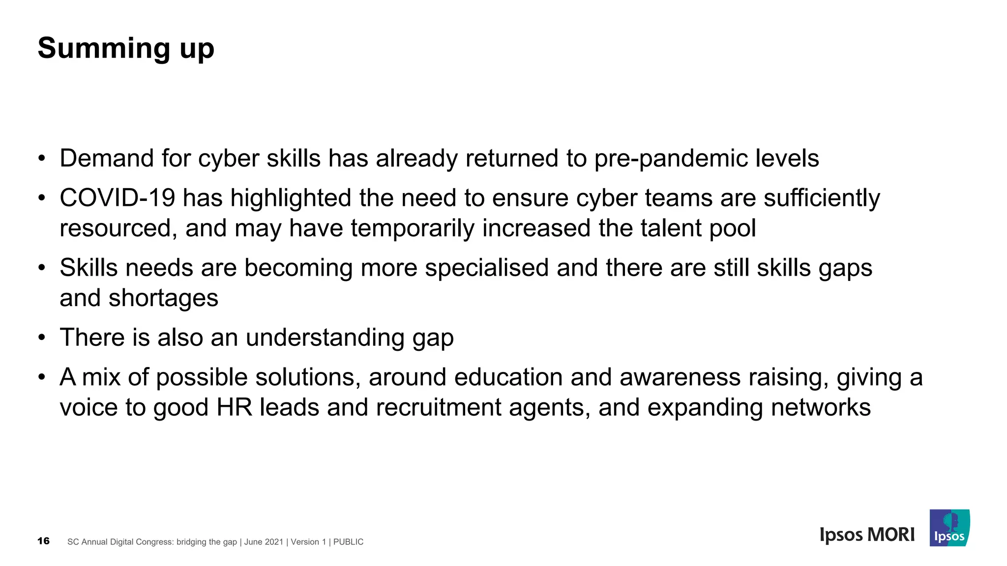 SC Annual Digital Congress: bridging the gap | June 2021 | Version 1 | PUBLIC
16
• Demand for cyber skills has already returned to pre-pandemic levels
• COVID-19 has highlighted the need to ensure cyber teams are sufficiently
resourced, and may have temporarily increased the talent pool
• Skills needs are becoming more specialised and there are still skills gaps
and shortages
• There is also an understanding gap
• A mix of possible solutions, around education and awareness raising, giving a
voice to good HR leads and recruitment agents, and expanding networks
Summing up
 