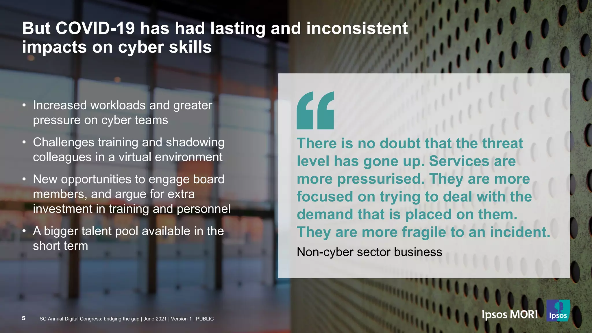 SC Annual Digital Congress: bridging the gap | June 2021 | Version 1 | PUBLIC
5
But COVID-19 has had lasting and inconsistent
impacts on cyber skills
• Increased workloads and greater
pressure on cyber teams
• Challenges training and shadowing
colleagues in a virtual environment
• New opportunities to engage board
members, and argue for extra
investment in training and personnel
• A bigger talent pool available in the
short term
There is no doubt that the threat
level has gone up. Services are
more pressurised. They are more
focused on trying to deal with the
demand that is placed on them.
They are more fragile to an incident.
Non-cyber sector business
SC Annual Digital Congress: bridging the gap | June 2021 | Version 1 | PUBLIC
5
 