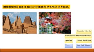 Bridging the Gap in Access to Finance by SMEs in Sudan
Graduate School of International Relations
Ritsumeikan University
Abeer Salih Mohamed
Professor Hideaki OhtaSupervisor
Student
 