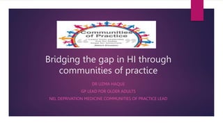 Bridging the gap in HI through
communities of practice
DR UZMA HAQUE
GP LEAD FOR OLDER ADULTS
NEL DEPRIVATION MEDICINE COMMUNITIES OF PRACTICE LEAD
 