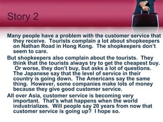 Story 2
Many people have a problem with the customer service that
they receive. Tourists complain a lot about shopkeepers
on Nathan Road in Hong Kong. The shopkeepers don’t
seem to care.
But shopkeepers also complain about the tourists. They
think that the tourists always try to get the cheapest buy.
Or worse, they don’t buy, but asks a lot of questions.
The Japanese say that the level of service in their
country is going down. The Americans say the same
thing. However, some companies make lots of money
because they give good customer service.
All over Asia, customer service is becoming very
important. That’s what happens when the world
industrializes. Will people say 20 years from now that
customer service is going up? I hope so.
 