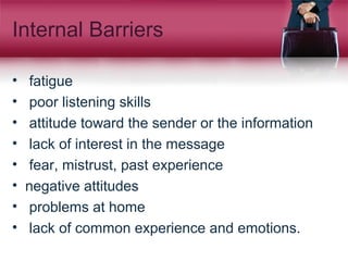 Internal Barriers
• fatigue
• poor listening skills
• attitude toward the sender or the information
• lack of interest in the message
• fear, mistrust, past experience
• negative attitudes
• problems at home
• lack of common experience and emotions.
 
