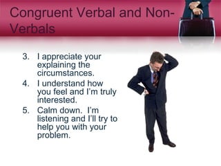 Congruent Verbal and Non-
Verbals
3. I appreciate your
explaining the
circumstances.
4. I understand how
you feel and I’m truly
interested.
5. Calm down. I’m
listening and I’ll try to
help you with your
problem.
 