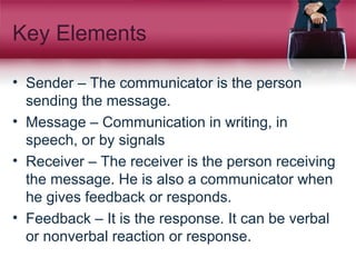 Key Elements
• Sender – The communicator is the person
sending the message.
• Message – Communication in writing, in
speech, or by signals
• Receiver – The receiver is the person receiving
the message. He is also a communicator when
he gives feedback or responds.
• Feedback – It is the response. It can be verbal
or nonverbal reaction or response.
 