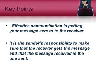 Key Points
• Effective communication is getting
your message across to the receiver.
• It is the sender’s responsibility to make
sure that the receiver gets the message
and that the message received is the
one sent.
 