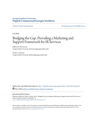 Georgia Southern University
Digital Commons@Georgia Southern
Library Faculty Presentations Faculty Research and Publications
6-9-2018
Bridging the Gap: Providing a Marketing and
Support Framework for IR Services
Jeffrey M. Mortimore
Georgia Southern University, jmortimore@georgiasouthern.edu
Debra G. Skinner
Georgia Southern University, dskinner@georgiasouthern.edu
Follow this and additional works at: https://digitalcommons.georgiasouthern.edu/lib-facpresent
Part of the Library and Information Science Commons
This presentation is brought to you for free and open access by the Faculty Research and Publications at Digital Commons@Georgia Southern. It has
been accepted for inclusion in Library Faculty Presentations by an authorized administrator of Digital Commons@Georgia Southern. For more
information, please contact digitalcommons@georgiasouthern.edu.
Recommended Citation
Mortimore, Jeffrey M., Debra G. Skinner. 2018. "Bridging the Gap: Providing a Marketing and Support Framework for IR Services."
Library Faculty Presentations. Presentation 77.
https://digitalcommons.georgiasouthern.edu/lib-facpresent/77
 