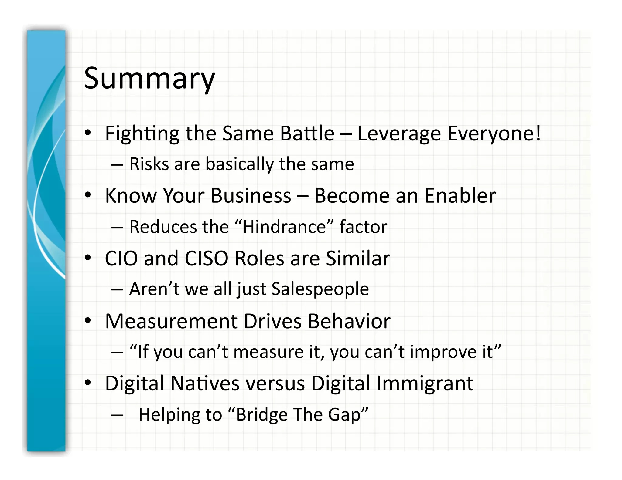 Summary	
  
•  Figh0ng	
  the	
  Same	
  BaCle	
  –	
  Leverage	
  Everyone!	
  
    –  Risks	
  are	
  basically	
  the	
  same	
  
•  Know	
  Your	
  Business	
  –	
  Become	
  an	
  Enabler	
  
    –  Reduces	
  the	
  “Hindrance”	
  factor	
  
•  CIO	
  and	
  CISO	
  Roles	
  are	
  Similar	
  
    –  Aren’t	
  we	
  all	
  just	
  Salespeople	
  
•  Measurement	
  Drives	
  Behavior	
  
    –  “If	
  you	
  can’t	
  measure	
  it,	
  you	
  can’t	
  improve	
  it”	
  
•  Digital	
  Na0ves	
  versus	
  Digital	
  Immigrant	
  
    –  	
  	
  Helping	
  to	
  “Bridge	
  The	
  Gap”	
  
 