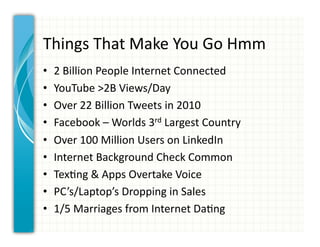 Things	
  That	
  Make	
  You	
  Go	
  Hmm	
  
•    2	
  Billion	
  People	
  Internet	
  Connected	
  
•    YouTube	
  >2B	
  Views/Day	
  
•    Over	
  22	
  Billion	
  Tweets	
  in	
  2010	
  
•    Facebook	
  –	
  Worlds	
  3rd	
  Largest	
  Country	
  
•    Over	
  100	
  Million	
  Users	
  on	
  LinkedIn	
  
•    Internet	
  Background	
  Check	
  Common	
  
•    Tex0ng	
  &	
  Apps	
  Overtake	
  Voice	
  
•    PC’s/Laptop’s	
  Dropping	
  in	
  Sales	
  
•    1/5	
  Marriages	
  from	
  Internet	
  Da0ng	
  
 