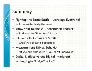 Summary	
  
•  Figh0ng	
  the	
  Same	
  BaCle	
  –	
  Leverage	
  Everyone!	
  
    –  Risks	
  are	
  basically	
  the	
  same	
  
•  Know	
  Your	
  Business	
  –	
  Become	
  an	
  Enabler	
  
    –  Reduces	
  the	
  “Hindrance”	
  factor	
  
•  CIO	
  and	
  CISO	
  Roles	
  are	
  Similar	
  
    –  Aren’t	
  we	
  all	
  just	
  Salespeople	
  
•  Measurement	
  Drives	
  Behavior	
  
    –  “If	
  you	
  can’t	
  measure	
  it,	
  you	
  can’t	
  improve	
  it”	
  
•  Digital	
  Na0ves	
  versus	
  Digital	
  Immigrant	
  
    –  	
  	
  Helping	
  to	
  “Bridge	
  The	
  Gap”	
  
 