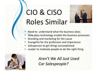 CIO	
  &	
  CISO	
  	
  
     Roles	
  Similar	
  
•     Need	
  to	
  	
  understand	
  what	
  the	
  business	
  does	
  
•     How	
  does	
  technology	
  enable	
  the	
  business	
  processes	
  
•     Branding	
  and	
  marke0ng	
  for	
  the	
  cause	
  
•     Evangelist	
  for	
  the	
  profession	
  and	
  importance	
  
•     Salesperson	
  to	
  get	
  things	
  accomplished	
  
•     Leader	
  to	
  mo0vate	
  people	
  to	
  do	
  the	
  right	
  thing	
  


                  Aren’t	
  We	
  All	
  Just	
  Used	
  
                  Car	
  Salespeople?	
  
 