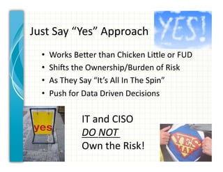 Just	
  Say	
  “Yes”	
  Approach	
  
   •    Works	
  BeCer	
  than	
  Chicken	
  LiCle	
  or	
  FUD	
  
   •    ShiVs	
  the	
  Ownership/Burden	
  of	
  Risk	
  
   •    As	
  They	
  Say	
  “It’s	
  All	
  In	
  The	
  Spin”	
  
   •    Push	
  for	
  Data	
  Driven	
  Decisions	
  

                     IT	
  and	
  CISO	
  	
  
                     DO	
  NOT	
  	
  
                     Own	
  the	
  Risk!	
  
 