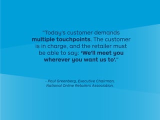 "Today's customer demands
multiple touchpoints. The customer
is in charge, and the retailer must
be able to say: ‘We'll meet you
wherever you want us to'."
- Paul Greenberg, Executive Chairman,
National Online Retailers Association.
 