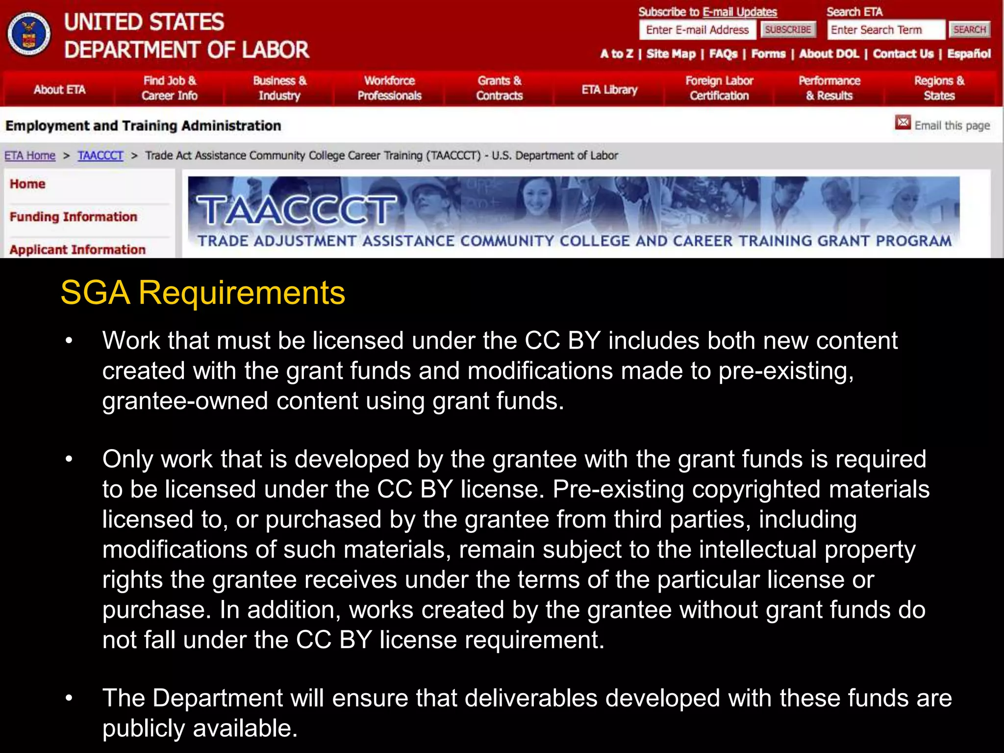 • Work that must be licensed under the CC BY includes both new content
created with the grant funds and modifications made to pre-existing,
grantee-owned content using grant funds.
• Only work that is developed by the grantee with the grant funds is required
to be licensed under the CC BY license. Pre-existing copyrighted materials
licensed to, or purchased by the grantee from third parties, including
modifications of such materials, remain subject to the intellectual property
rights the grantee receives under the terms of the particular license or
purchase. In addition, works created by the grantee without grant funds do
not fall under the CC BY license requirement.
• The Department will ensure that deliverables developed with these funds are
publicly available.
SGA Requirements
 
