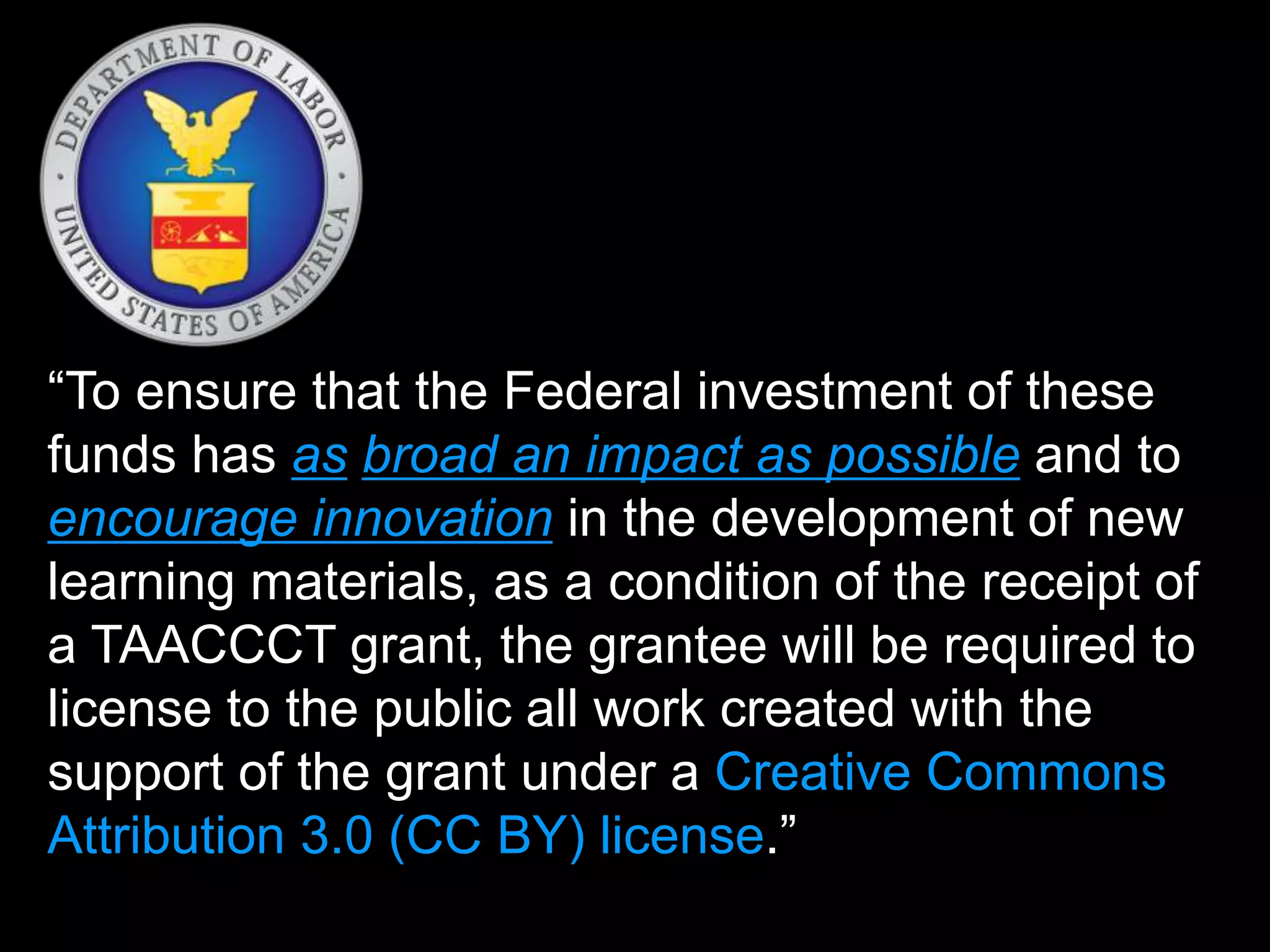 “To ensure that the Federal investment of these
funds has as broad an impact as possible and to
encourage innovation in the development of new
learning materials, as a condition of the receipt of
a TAACCCT grant, the grantee will be required to
license to the public all work created with the
support of the grant under a Creative Commons
Attribution 3.0 (CC BY) license.”
 
