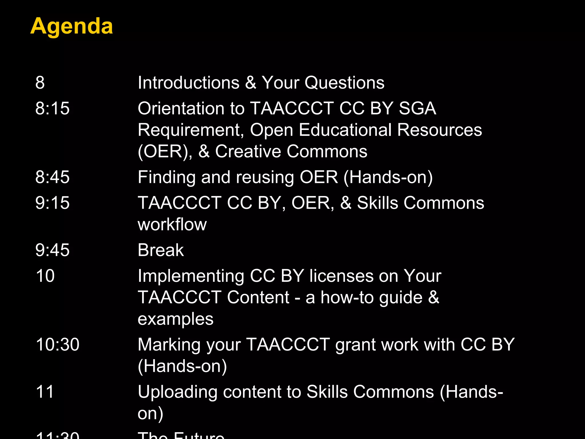 Agenda
8 Introductions & Your Questions
8:15 Orientation to TAACCCT CC BY SGA
Requirement, Open Educational Resources
(OER), & Creative Commons
8:45 Finding and reusing OER (Hands-on)
9:15 TAACCCT CC BY, OER, & Skills Commons
workflow
9:45 Break
10 Implementing CC BY licenses on Your
TAACCCT Content - a how-to guide &
examples
10:30 Marking your TAACCCT grant work with CC BY
(Hands-on)
11 Uploading content to Skills Commons (Hands-
on)
 