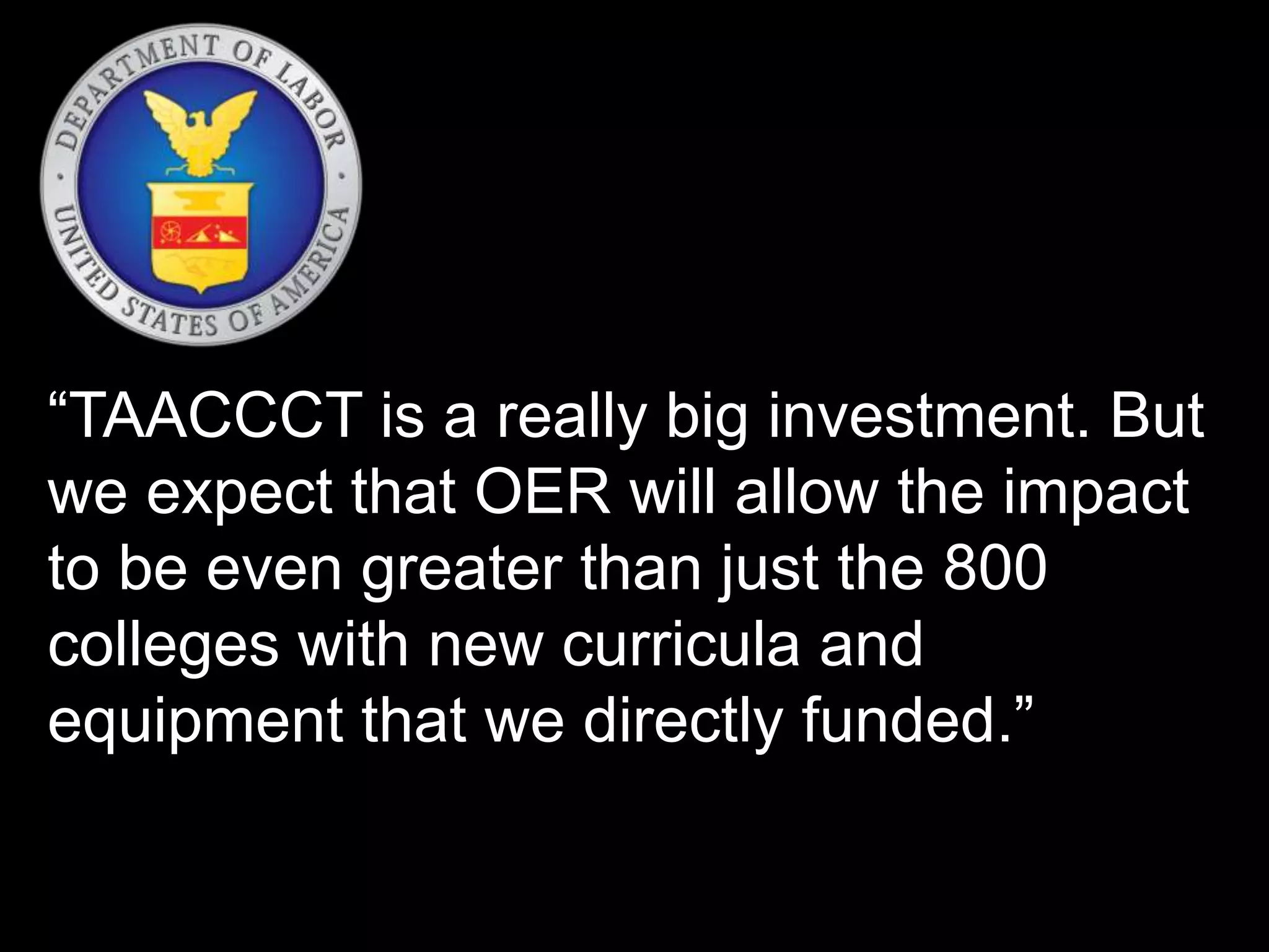 “TAACCCT is a really big investment. But
we expect that OER will allow the impact
to be even greater than just the 800
colleges with new curricula and
equipment that we directly funded.”
 