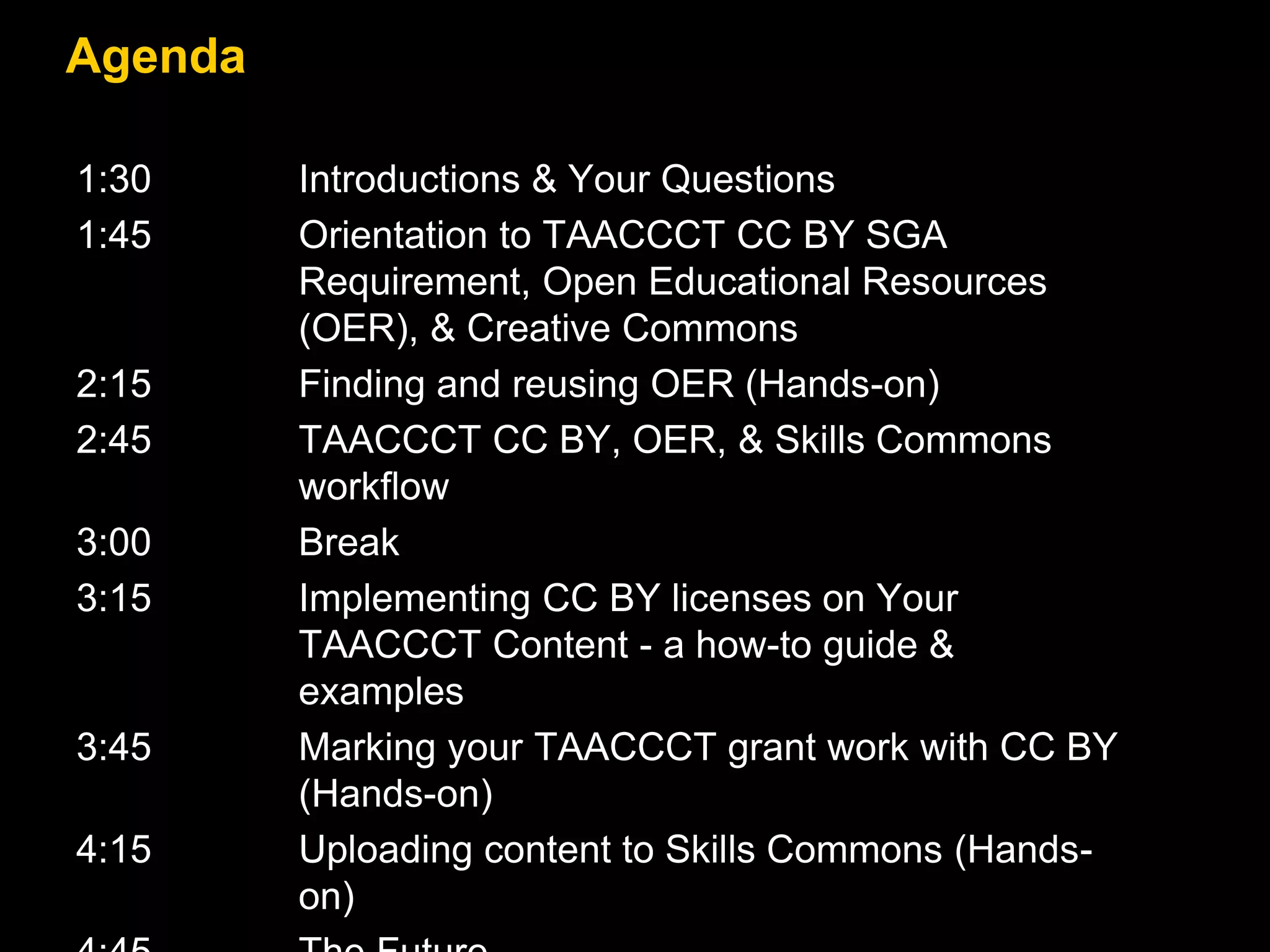 Agenda
1:30 Introductions & Your Questions
1:45 Orientation to TAACCCT CC BY SGA
Requirement, Open Educational Resources
(OER), & Creative Commons
2:15 Finding and reusing OER (Hands-on)
2:45 TAACCCT CC BY, OER, & Skills Commons
workflow
3:00 Break
3:15 Implementing CC BY licenses on Your
TAACCCT Content - a how-to guide &
examples
3:45 Marking your TAACCCT grant work with CC BY
(Hands-on)
4:15 Uploading content to Skills Commons (Hands-
on)
 