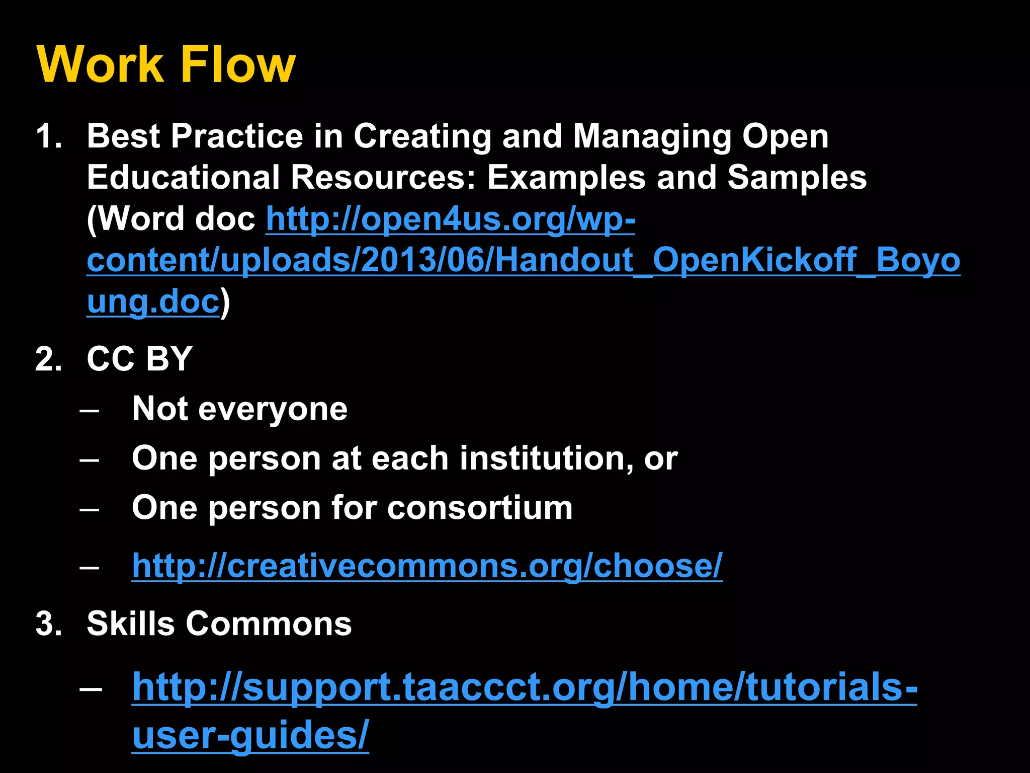 Work Flow
1. Best Practice in Creating and Managing Open
Educational Resources: Examples and Samples
(Word doc http://open4us.org/wp-
content/uploads/2013/06/Handout_OpenKickoff_Boyo
ung.doc)
2. CC BY
– Not everyone
– One person at each institution, or
– One person for consortium
– http://creativecommons.org/choose/
3. Skills Commons
– http://support.taaccct.org/home/tutorials-
user-guides/
 