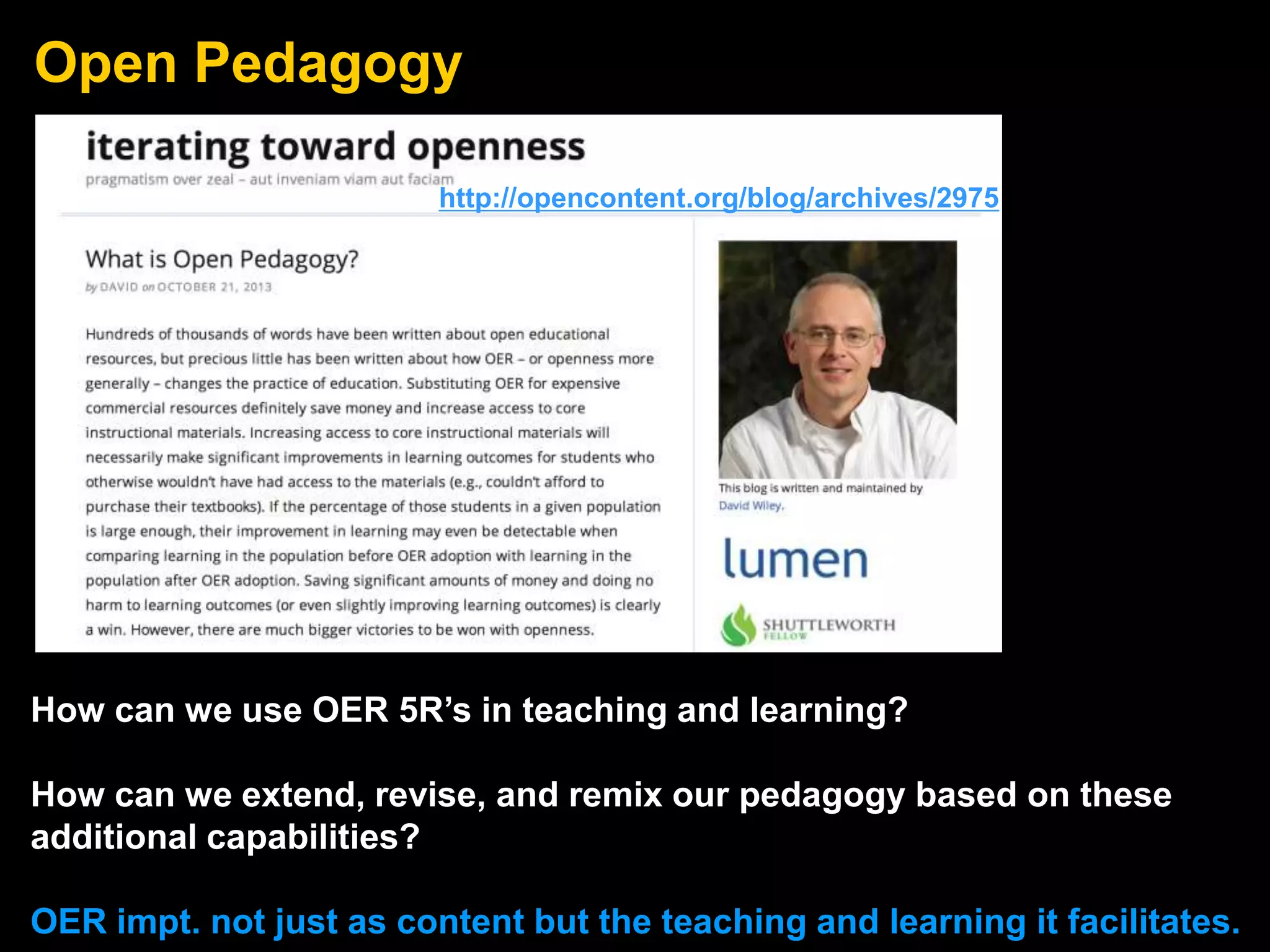 Open Pedagogy
How can we use OER 5R’s in teaching and learning?
How can we extend, revise, and remix our pedagogy based on these
additional capabilities?
OER impt. not just as content but the teaching and learning it facilitates.
http://opencontent.org/blog/archives/2975
 