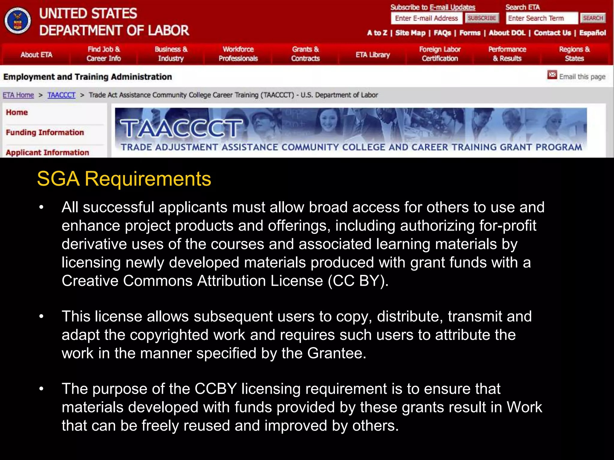 • All successful applicants must allow broad access for others to use and
enhance project products and offerings, including authorizing for-profit
derivative uses of the courses and associated learning materials by
licensing newly developed materials produced with grant funds with a
Creative Commons Attribution License (CC BY).
• This license allows subsequent users to copy, distribute, transmit and
adapt the copyrighted work and requires such users to attribute the
work in the manner specified by the Grantee.
• The purpose of the CCBY licensing requirement is to ensure that
materials developed with funds provided by these grants result in Work
that can be freely reused and improved by others.
SGA Requirements
 