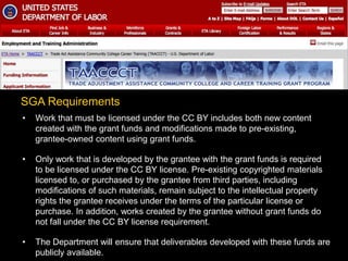 • Work that must be licensed under the CC BY includes both new content
created with the grant funds and modifications made to pre-existing,
grantee-owned content using grant funds.
• Only work that is developed by the grantee with the grant funds is required
to be licensed under the CC BY license. Pre-existing copyrighted materials
licensed to, or purchased by the grantee from third parties, including
modifications of such materials, remain subject to the intellectual property
rights the grantee receives under the terms of the particular license or
purchase. In addition, works created by the grantee without grant funds do
not fall under the CC BY license requirement.
• The Department will ensure that deliverables developed with these funds are
publicly available.
SGA Requirements
 
