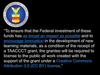“To ensure that the Federal investment of these
funds has as broad an impact as possible and to
encourage innovation in the development of new
learning materials, as a condition of the receipt of
a TAACCCT grant, the grantee will be required to
license to the public all work created with the
support of the grant under a Creative Commons
Attribution 3.0 (CC BY) license.”
 