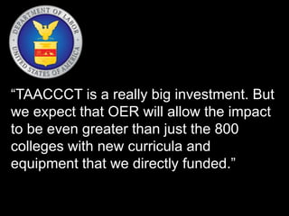 “TAACCCT is a really big investment. But
we expect that OER will allow the impact
to be even greater than just the 800
colleges with new curricula and
equipment that we directly funded.”
 