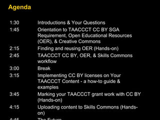 Agenda
1:30 Introductions & Your Questions
1:45 Orientation to TAACCCT CC BY SGA
Requirement, Open Educational Resources
(OER), & Creative Commons
2:15 Finding and reusing OER (Hands-on)
2:45 TAACCCT CC BY, OER, & Skills Commons
workflow
3:00 Break
3:15 Implementing CC BY licenses on Your
TAACCCT Content - a how-to guide &
examples
3:45 Marking your TAACCCT grant work with CC BY
(Hands-on)
4:15 Uploading content to Skills Commons (Hands-
on)
 