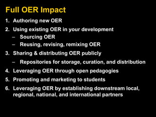 Full OER Impact
1. Authoring new OER
2. Using existing OER in your development
– Sourcing OER
– Reusing, revising, remixing OER
3. Sharing & distributing OER publicly
– Repositories for storage, curation, and distribution
4. Leveraging OER through open pedagogies
5. Promoting and marketing to students
6. Leveraging OER by establishing downstream local,
regional, national, and international partners
 