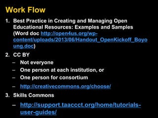 Work Flow
1. Best Practice in Creating and Managing Open
Educational Resources: Examples and Samples
(Word doc http://open4us.org/wp-
content/uploads/2013/06/Handout_OpenKickoff_Boyo
ung.doc)
2. CC BY
– Not everyone
– One person at each institution, or
– One person for consortium
– http://creativecommons.org/choose/
3. Skills Commons
– http://support.taaccct.org/home/tutorials-
user-guides/
 