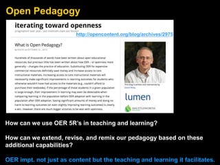 Open Pedagogy
How can we use OER 5R’s in teaching and learning?
How can we extend, revise, and remix our pedagogy based on these
additional capabilities?
OER impt. not just as content but the teaching and learning it facilitates.
http://opencontent.org/blog/archives/2975
 