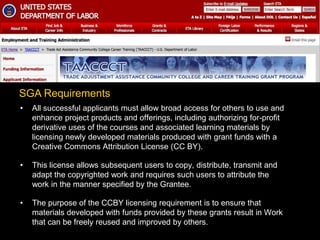 • All successful applicants must allow broad access for others to use and
enhance project products and offerings, including authorizing for-profit
derivative uses of the courses and associated learning materials by
licensing newly developed materials produced with grant funds with a
Creative Commons Attribution License (CC BY).
• This license allows subsequent users to copy, distribute, transmit and
adapt the copyrighted work and requires such users to attribute the
work in the manner specified by the Grantee.
• The purpose of the CCBY licensing requirement is to ensure that
materials developed with funds provided by these grants result in Work
that can be freely reused and improved by others.
SGA Requirements
 