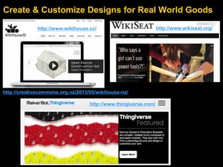 Create & Customize Designs for Real World Goods
http://www.wikihouse.cc/ http://www.wikiseat.org/
http://www.thingiverse.com/
http://creativecommons.org.nz/2013/05/wikihouse-nz/
 