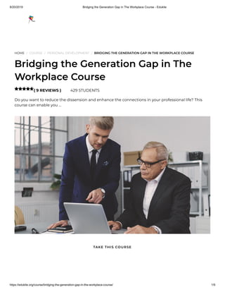 8/20/2019 Bridging the Generation Gap in The Workplace Course - Edukite
https://edukite.org/course/bridging-the-generation-gap-in-the-workplace-course/ 1/9
HOME / COURSE / PERSONAL DEVELOPMENT / BRIDGING THE GENERATION GAP IN THE WORKPLACE COURSE
Bridging the Generation Gap in The
Workplace Course
( 9 REVIEWS ) 429 STUDENTS
Do you want to reduce the dissension and enhance the connections in your professional life? This
course can enable you …

TAKE THIS COURSE
 