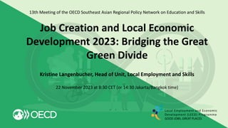 13th Meeting of the OECD Southeast Asian Regional Policy Network on Education and Skills
Job Creation and Local Economic
Development 2023: Bridging the Great
Green Divide
Kristine Langenbucher, Head of Unit, Local Employment and Skills
22 November 2023 at 8:30 CET (or 14:30 Jakarta/Bangkok time)
Local Employment and Economic
Development (LEED) Programme
GOOD JOBS, GREAT PLACES
 
