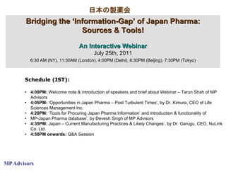 日本の製薬会
        Bridging the ‘Information-Gap’ of Japan Pharma:
                        Sources & Tools!

                                 An Interactive Webinar
                                        July 25th, 2011
         6:30 AM (NY), 11:30AM (London), 4:00PM (Delhi), 6:30PM (Beijing), 7:30PM (Tokyo)



       Schedule (IST):

       • 4:00PM: Welcome note & introduction of speakers and brief about Webinar – Tarun Shah of MP
         Advisors
       • 4:05PM: ‘Opportunities in Japan Pharma – Post Turbulent Times’, by Dr. Kimura, CEO of Life
         Sciences Management Inc.
       • 4:20PM: ‘Tools for Procuring Japan Pharma Information’ and introduction & functionality of
       • MP-Japan Pharma database’, by Devesh Singh of MP Advisors
       • 4:35PM: Japan – Current Manufacturing Practices & Likely Changes’, by Dr. Garugu, CEO, NuLink
         Co. Ltd.
       • 4:50PM onwards: Q&A Session




MP Advisors
 
