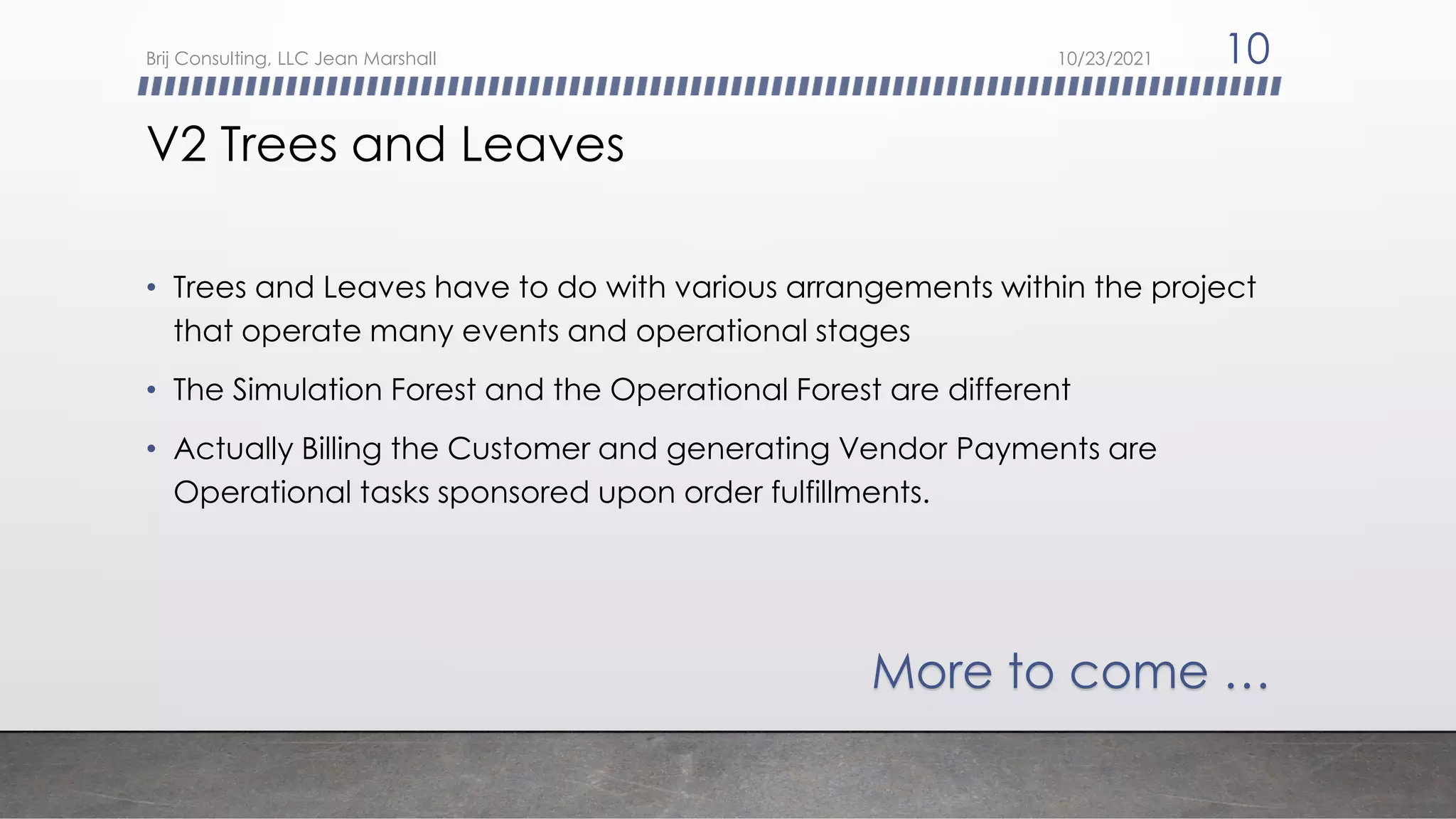 V2 Trees and Leaves
• Trees and Leaves have to do with various arrangements within the project
that operate many events and operational stages
• The Simulation Forest and the Operational Forest are different
• Actually Billing the Customer and generating Vendor Payments are
Operational tasks sponsored upon order fulfillments.
More to come …
10/23/2021
Brij Consulting, LLC Jean Marshall 10
 